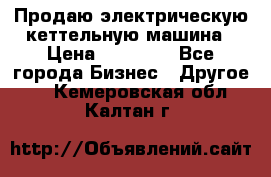 Продаю электрическую кеттельную машина › Цена ­ 50 000 - Все города Бизнес » Другое   . Кемеровская обл.,Калтан г.